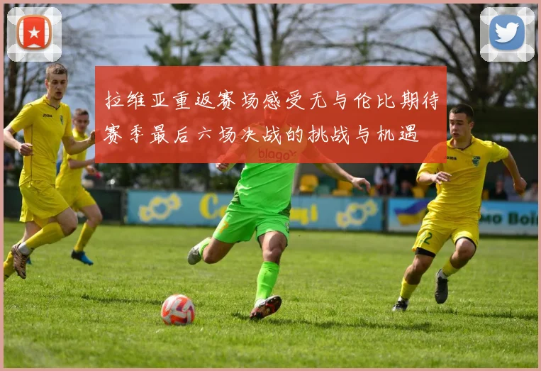 拉维亚重返赛场感受无与伦比期待赛季最后六场决战的挑战与机遇