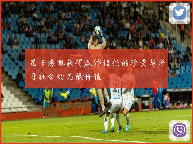 昆卡感慨获得瓜帅信任的珍贵与学习机会的无限价值
